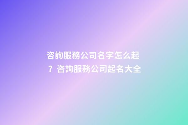 咨詢服務公司名字怎么起？咨詢服務公司起名大全
